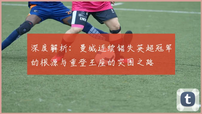 深度解析：曼城连续错失英超冠军的根源与重登王座的突围之路