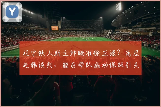 辽宁铁人新主帅瞄准徐正源？高层赴韩谈判，能否带队成功保级引关注