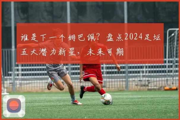 谁是下一个姆巴佩？盘点2024足坛五大潜力新星，未来可期