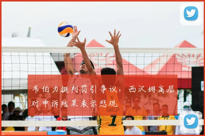 韦伯力挺判罚引争议,西汉姆高层对申诉结果表示悲观