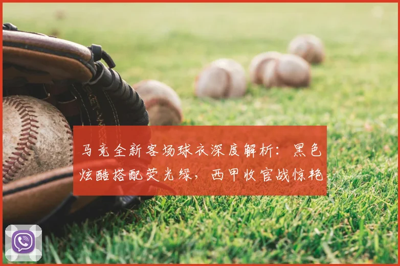 马竞全新客场球衣深度解析:黑色炫酷搭配荧光绿,西甲收官战惊艳亮相!