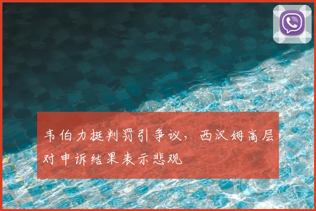 韦伯力挺判罚引争议，西汉姆高层对申诉结果表示悲观