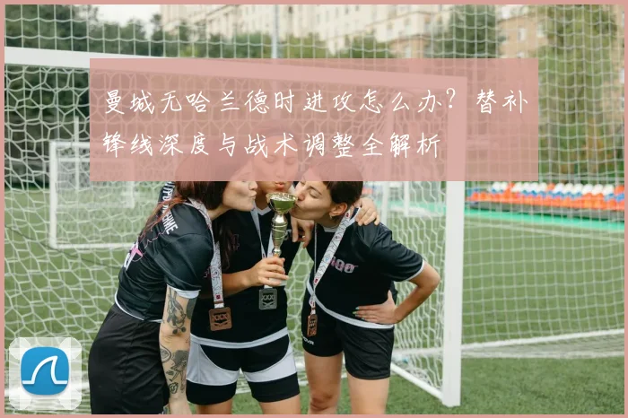 曼城无哈兰德时进攻怎么办?替补锋线深度与战术调整全解析