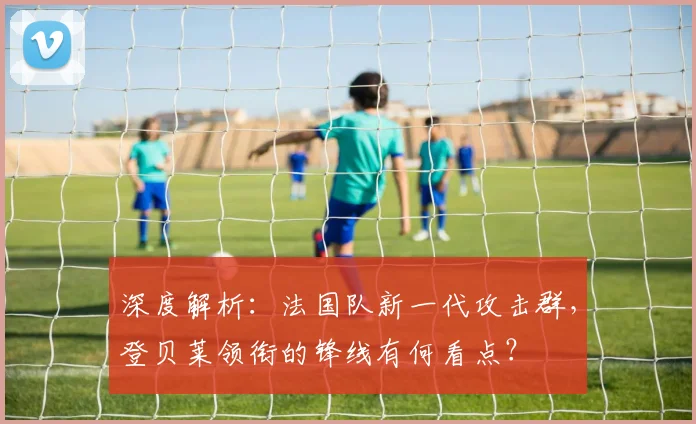 深度解析：法国队新一代攻击群，登贝莱领衔的锋线有何看点？